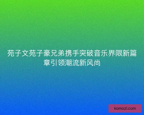 苑子文苑子豪兄弟携手突破音乐界限新篇章引领潮流新风尚