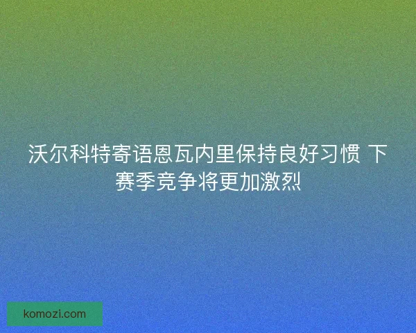 沃尔科特寄语恩瓦内里保持良好习惯 下赛季竞争将更加激烈