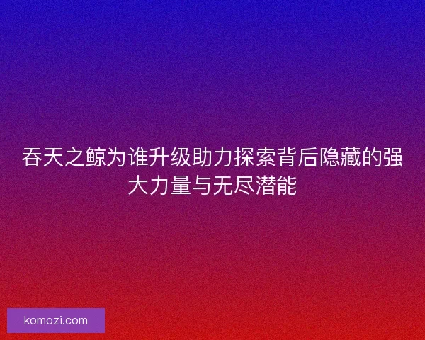 吞天之鲸为谁升级助力探索背后隐藏的强大力量与无尽潜能