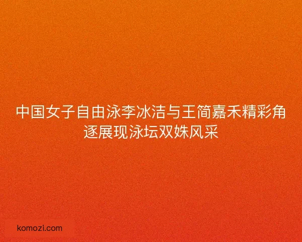 中国女子自由泳李冰洁与王简嘉禾精彩角逐展现泳坛双姝风采
