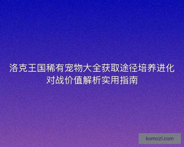 洛克王国稀有宠物大全获取途径培养进化对战价值解析实用指南
