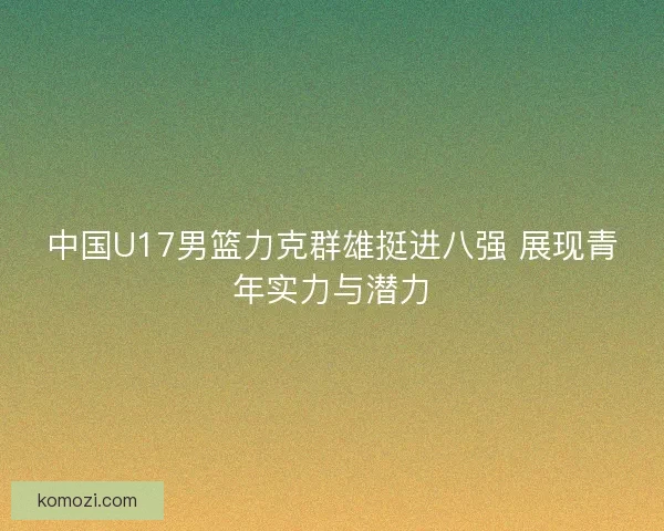 中国U17男篮力克群雄挺进八强 展现青年实力与潜力