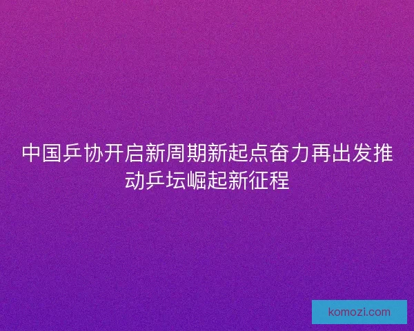 中国乒协开启新周期新起点奋力再出发推动乒坛崛起新征程