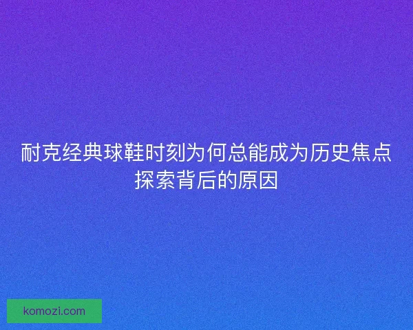 耐克经典球鞋时刻为何总能成为历史焦点探索背后的原因