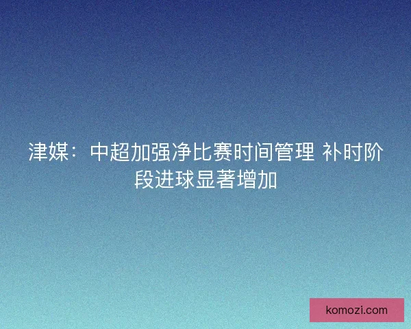 津媒：中超加强净比赛时间管理 补时阶段进球显著增加