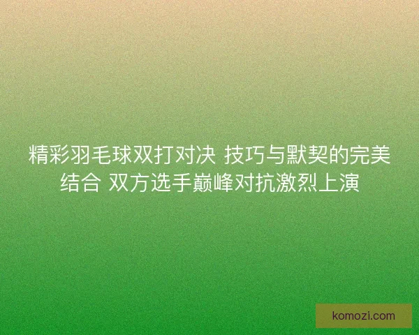精彩羽毛球双打对决 技巧与默契的完美结合 双方选手巅峰对抗激烈上演