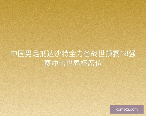 中国男足抵达沙特全力备战世预赛18强赛冲击世界杯席位